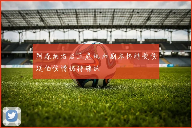 阿森纳右后卫危机加剧本怀特受伤廷伯伤情仍待确认