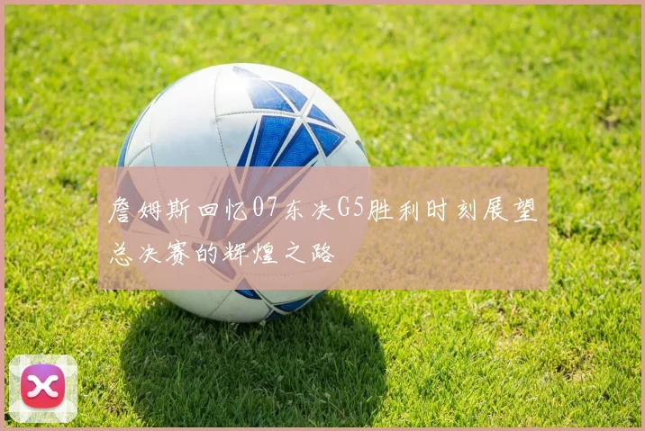 詹姆斯回忆07东决G5胜利时刻展望总决赛的辉煌之路