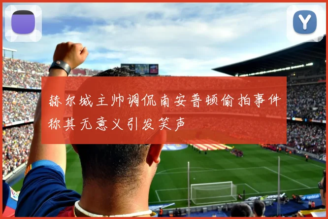 赫尔城主帅调侃南安普顿偷拍事件称其无意义引发笑声