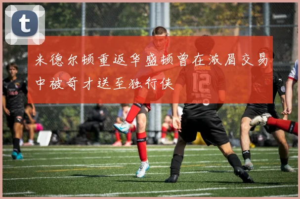 米德尔顿重返华盛顿曾在浓眉交易中被奇才送至独行侠