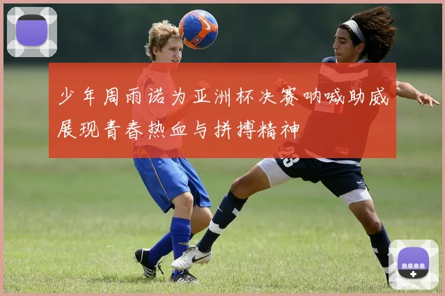 少年周雨诺为亚洲杯决赛呐喊助威展现青春热血与拼搏精神
