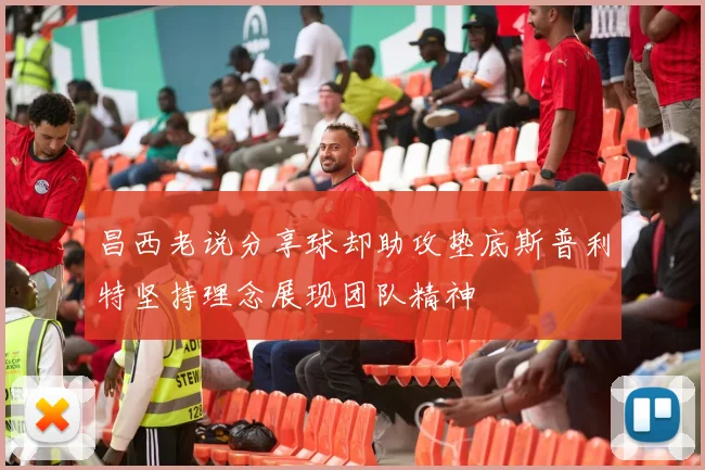 昌西老说分享球却助攻垫底斯普利特坚持理念展现团队精神