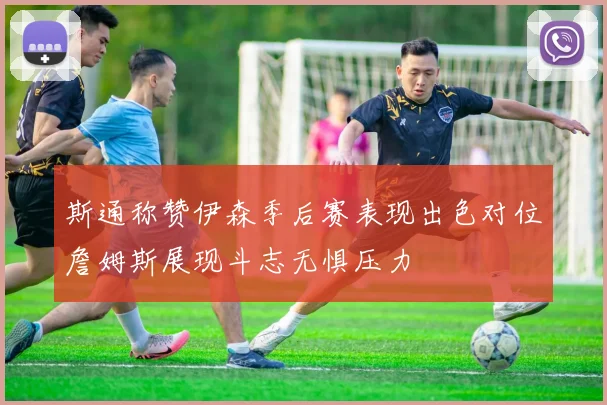 斯通称赞伊森季后赛表现出色对位詹姆斯展现斗志无惧压力