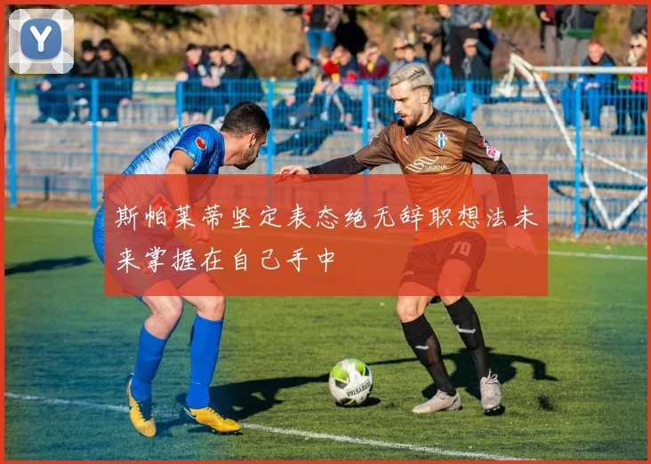 斯帕莱蒂坚定表态绝无辞职想法未来掌握在自己手中