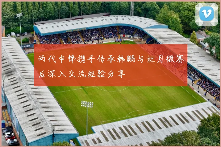 两代中锋携手传承韩鹏与杜月徵赛后深入交流经验分享