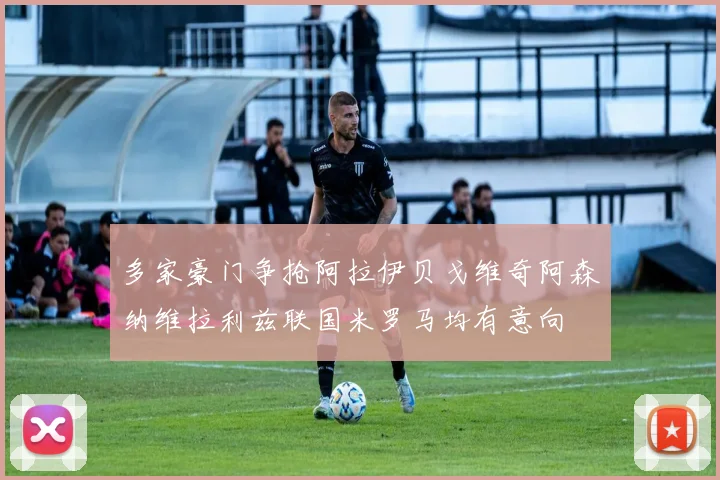 多家豪门争抢阿拉伊贝戈维奇阿森纳维拉利兹联国米罗马均有意向