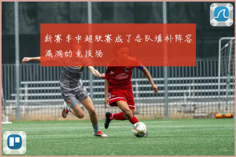 新赛季中超联赛成了各队填补阵容漏洞的竞技场